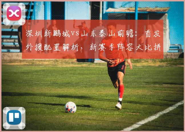 深圳新鹏城vs山东泰山前瞻:首发外援配置解析,新赛季阵容大比拼