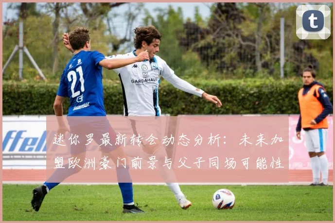 迷你罗最新转会动态分析：未来加盟欧洲豪门前景与父子同场可能性探讨