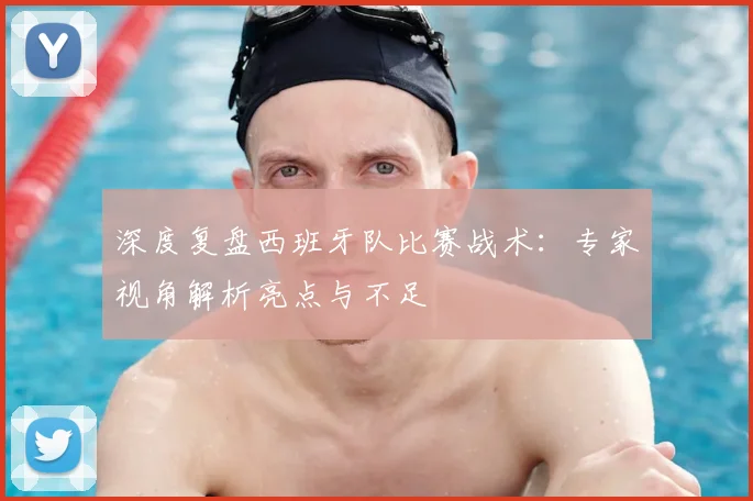 深度复盘西班牙队比赛战术：专家视角解析亮点与不足