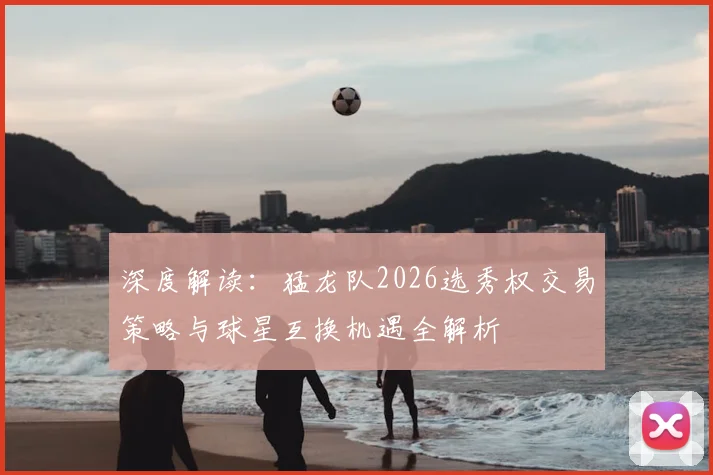 深度解读：猛龙队2026选秀权交易策略与球星互换机遇全解析