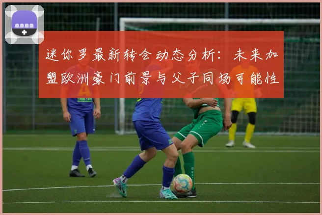迷你罗最新转会动态分析：未来加盟欧洲豪门前景与父子同场可能性探讨